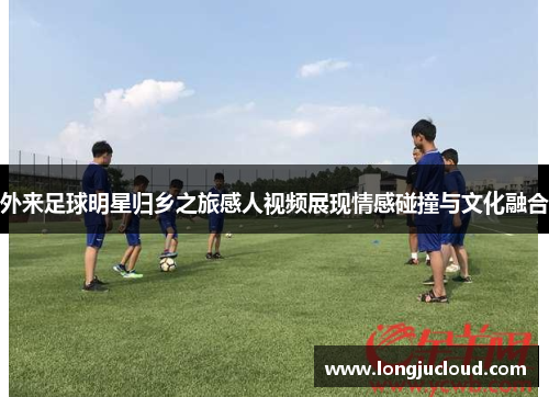外来足球明星归乡之旅感人视频展现情感碰撞与文化融合