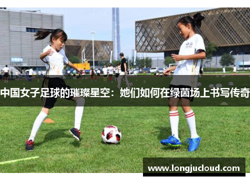 中国女子足球的璀璨星空：她们如何在绿茵场上书写传奇