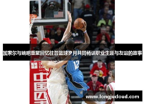 加索尔与姚明重聚回忆往昔篮球岁月共同畅谈职业生涯与友谊的故事