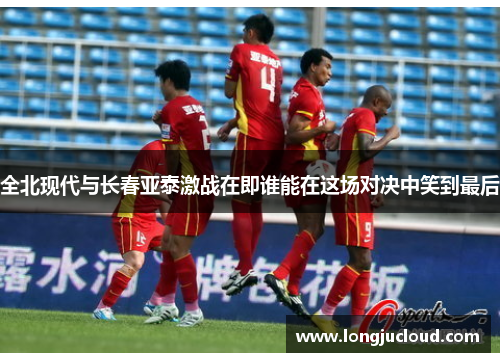 全北现代与长春亚泰激战在即谁能在这场对决中笑到最后