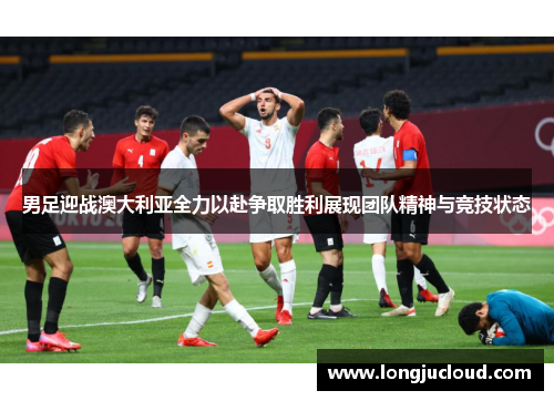男足迎战澳大利亚全力以赴争取胜利展现团队精神与竞技状态