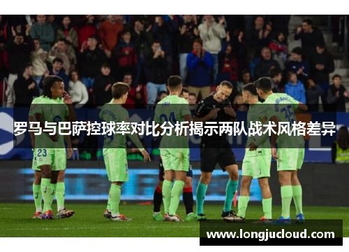 罗马与巴萨控球率对比分析揭示两队战术风格差异